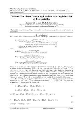 IOSR Journal of Mathematics (IOSR-JM)
e-ISSN: 2278-5728, p-ISSN: 2319-765X. Volume 13, Issue 1 Ver. I (Jan. - Feb. 2017), PP 23-25
www.iosrjournals.org
DOI: 10.9790/5728-1301012325 www.iosrjournals.org 23 | Page
On Some New Linear Generating Relations Involving I-Function
of Two Variables
Raghunayak Mishra ,Dr. S. S. Srivastava
1
Department of Mathematics Narayan Degree College Patti, Pratapgarh (U.P.)
2
Institute for Excellence in Higher Education Bhopal (M.P.)
Abstract: The aim of this research paper is to establish some linear generating relations involving I-function of
two variables.
I. Introduction
The I–function of two variables introduced by Sharma & Mishra [2], will be defined and represented as follows:
I[y
x
] = Ipi,qi:r:pi′ ,qi′ :r′ :pi′′ ,qi′′ :r′′
0,n:m1,n1:m2,n2
[y
x
|[(bji :βji ,Bji )1,qi
]
[(aj:αj,Aj)1,n ],[(aji :αji ,Aji )n+1,pi
]
]:[(dj ;δj )1,m 1],[(dji′ ;δγji′ )m 1+1,q
i′ ];[(fj;Fj)1,m 2],[(fji′′ ;Fji′′ )m 2+1,q
i′′ ]
:[(cj;γj )1,n1],[(cji′ ;γji′ )n1+1,p
i′ ];[(ej;Ej)1,n2],[(eji′′ ;Eji′′ )n2+1,p
i′′ ]
=
1
(2πω )2 ϕ1 ξ, η θ2 ξ θ3(η)L2L1
xξ
yη
dξdη, (1)
where
ϕ1 ξ, η =
Γ(1−aj+αjξ+Ajη)n
j=1
[r
i=1 Γ(aji −αji ξ−Aji η)
pi
j=n+1
Γ(1−bji +βji ξ+Bji η)
qi
j=1
,
θ2 ξ =
Γ(dj−δj ξ)
m 1
j=1 Γ(1−cj +γjξ)
n1
j=1
[ Γ(1−dji′ +δji′ ξ)
q
i′
j=m 1+1
Γ(cji′ −γji′ ξ)
p
i′
j=n1+1
r′
i′ =1
,
θ3 η =
Γ(fj−Fj η)
m 2
j=1 Γ(1−ej+Ejη)
n2
j=1
[ Γ(1−fji′′ +Fji′′ η)
q
i′′
j=m 2+1
Γ(eji′′ −Eji′′ η)
p
i′′
j=n2+1
r′′
i′′ =1
,
x and y are not equal to zero, and an empty product is interpreted as unity pi, pi´, pi´´, qi, qi´, qi´´, n, n1, n2, nj and
mk are non negative integers such that pi n 0, pi´ n1 0, pi´´ n2 0, qi >0, qi´  0, qi´´  0, (i = 1, …, r; i´
= 1, …, r´; i´´ = 1, …, r´´; k = 1, 2) also all the A’s, ’s, B’s, ’s, ’s, ’s, E’s and F’s are assumed to be
positive quantities for standardization purpose; the definition of I-function of two variables given above will
however, have a meaning even if some of these quantities are zero. The contour L1 is in the plane and runs
from –  to + , with loops, if necessary, to ensure that the poles of djj) (j = 1, ..........., m1) lie to the
right, and the poles of cj  j) (j = 1, ..., n1), aj + j+ Aj) (j = 1, ..., n) to the left of the contour.
The contour L2 is in the plane and runs from –  to + , with loops, if necessary, to ensure that
the poles of fj  Fj) (j=1,....., n2) lie to the right, and the poles of ej  Ej) (j = 1, ..., m2), aj +
j+ Aj) (j = 1, ..., n) to the left of the contour. Also
𝑅′
= αji
pi
j=1 + γji′
pi′
j=1
− βji
qi
j=1 − δji′
qi′
j=1
< 0,
𝑆′
= Aji
pi
j=1 + Eji′′
pi′′
j=1
− Bji
qi
j=1 − Fδji′
qi′′
j=1
< 0,
𝑈 = αji
pi
j=n+1 − βji
qi
j=1 + δj
m1
j=1 − δji′
qi′
j=m1+1
+ γj
n1
j=1 − γji′
pi′
j=n1+1
> 0,
(2)
𝑉 = − Aji
pi
j=n+1 − Bji
qi
j=1 − Fj
m2
j=1 − Fji′′
qi′′
j=m21+1
+ Ej
n2
j=1 − Eji′′
pi′′
j=n2+1
> 0,
(3)
and |arg x| < ½ U, |arg y| < ½ V
 