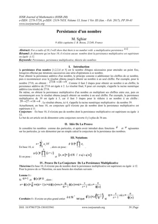 IOSR Journal of Mathematics (IOSR-JM)
e-ISSN: 2278-5728, p-ISSN: 2319-765X. Volume 13, Issue 1 Ver. III (Jan. - Feb. 2017), PP 39-41
www.iosrjournals.org
DOI: 10.9790/5728-1301033941 www.iosrjournals.org 39 | Page
Persistance d'un nombre
M. Sghiar
9 Allée capitaine J. B. Bossu, 21240, France
Abstract: For a radix of 10, I will show that there is no number with a multiplicative persistence ≥ 12 .
Résumé: Je démontre qu’en base 10, il n'existe aucun nombre dont la persistance multiplicative est supérieure
ou égale à 12.
Keywords: Persistance, persistance multiplicative, théorie des nombres
I. Introduction
la persistance d'un nombre [1,2,3,4 et 5] est le nombre d'étapes nécessaires pour atteindre un point fixe,
lorsqu'on effectue par itérations successives une série d'opérations à ce nombre.
Pour obtenir la persistance additive d'un nombre, le principe consiste à additionner les chiffres de ce nombre,
puis à recommencer avec le résultat obtenu jusqu'à obtenir un nombre à un seul chiffre. Par exemple, pour le
nombre 2718, on obtient : 2718→18→9 . Comme il faut 2 étapes pour obtenir un nombre à un chiffre, la
persistance additive de 2718 est égale à 2. Le résultat final, 9 pour cet exemple, s'appelle la racine numérique
additive (ou résidu) de 2718.
De même, on obtient la persistance multiplicative d'un nombre en multipliant ses chiffres entre eux, puis en
recommençant avec le résultat obtenu jusqu'à obtenir un nombre à un seul chiffre. Par exemple, la persistance
multiplicative de 39 est égale à 3, car il faut 3 étapes pour le réduire à un nombre à un chiffre :
39→27→14→4 . Le résultat obtenu, ici 4, s'appelle la racine numérique multiplicative du nombre 39.
Actuellement, en base 10, on conjecture qu'il n'existe pas de nombre dont la persistance multiplicative est
supérieure à 11.
Conjecture : En base 10, il n'existe pas de nombre dont la persistance multiplicative est supérieure ou égale à
12.
Le but de cet article est de démontrer cette conjecture ouverte il y’a plus de 36 ans.
II. Idée De La Preuve
Je considère les nombres comme des particules, et après avoir introduit deux fonctions ϕ et ψ agissantes
sur les particules, je vais démontrer par un simple calcul la conjecture de la persistance des nombres.
III. Notations
En base 10, si
n=∑
i=0
l
ai 10i
, alors on pose :
ϕ (n)= ∏
i=0
l
ai
.
Et on pose :
ψ(x)= ∏
i= 0
9
(x− i)
et
⟦n,m⟧= {x∈ℕ / n⩽ x ⩽m}
IV. Preuve De La Conjecture De La Persistance Multiplicative
Théorème:En base 10, il n'existe pas de nombre dont la persistance multiplicative est supérieure ou égale à 12.
Pour la preuve de ce Théorème, on aura besoin des résultats suivants :
Lemme 1 :
Si α>1 et ϕ(n)≠ 0 , alors :
n− ϕ(n)>
n
α ⇔(α− 1)n>αϕ(n)⇔n> α
α− 1
ϕ(n)⇔α>
x
x− 1
où x=
n
ϕ(n)
Corollaire 1 : Il existe un plus grand entier
k∈ℕ *
tel que
ϕk
(n)<n(α− 1
α )
k
si
α>
x
x− 1
où x=
n
ϕ(n)
 