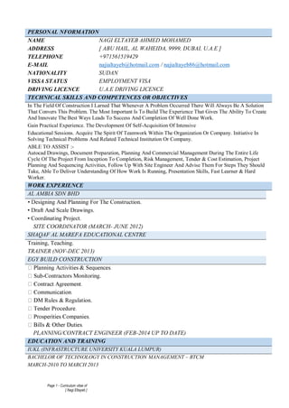 Page 1 - Curriculum vitae of
[ Nagi Eltayeb ]
PERSONAL NFORMATION
NAME NAGI ELTAYEB AHMED MOHAMED
ADDRESS [ ABU HAIL, AL WAHEIDA, 9999, DUBAI, U.A.E ]
TELEPHONE +971561519429
E-MAIL najialtayeb@hotmail.com / najialtayeb86@hotmail.com
NATIONALITY SUDAN
VISSA STATUS EMPLOYMENT VISA
DRIVING LICENCE U.A.E DRIVING LICENCE
TECHNICAL SKILLS AND COMPETENCES OR OBJECTIVES
In The Field Of Construction I Larned That Whenever A Problem Occurred There Will Always Be A Solution
That Convers This Problem. The Most Important Is To Build The Experience That Gives The Ability To Create
And Innovate The Best Ways Leads To Success And Completion Of Well Done Work.
Gain Practical Experience. The Development Of Self-Acquisition Of Intensive
Educational Sessions. Acquire The Spirit Of Teamwork Within The Organization Or Company. Initiative In
Solving Technical Problems And Related Technical Institution Or Company.
ABLE TO ASSIST :-
Autocad Drawings, Document Preparation, Planning And Commercial Management During The Entire Life
Cycle Of The Project From Inception To Completion, Risk Management, Tender & Cost Estimation, Project
Planning And Sequencing Activities, Follow Up With Site Engineer And Advise Them For Steps They Should
Take, Able To Deliver Understanding Of How Work Is Running, Presentation Skills, Fast Learner & Hard
Worker.
WORK EXPERIENCE
AL AMBIA SDN BHD
• Designing And Planning For The Construction.
• Draft And Scale Drawings.
• Coordinating Project.
SITE COORDINATOR (MARCH- JUNE 2012)
SHAQAF AL MAREFA EDUCATIONAL CENTRE
Training, Teaching.
TRAINER (NOV-DEC 2013)
EGY BUILD CONSTRUCTION
-Contractors Monitoring.
M Rules & Regulation.
PLANNING/CONTRACT ENGINEER (FEB-2014 UP TO DATE)
EDUCATION AND TRAINING
IUKL (INFRASTRUCTURE UNIVERSITY KUALA LUMPUR)
BACHELOR OF TECHNOLOGY IN CONSTRUCTION MANAGEMENT – BTCM
MARCH-2010 TO MARCH 2013
 