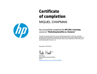 Certificate
of completion
has successfully completed the HP LIFE e-Learning
course on “Marketing benefits vs. features”
Through this self-paced online short course, totaling approximately 1 Contact Hour, the above
participant actively engaged in an exploration of how to determine the most compelling bene ts of
the participant’s product or service for the target market, and an exploration of how to use a word
processing template to create a yer.
Presented
Nate Hurst
Sustainability Innovation Officer
HP Inc.
hplife.edcastcloud.com/verify/HCLXHdD8
MIQUEL CHAPMAN
2016-03-03
 