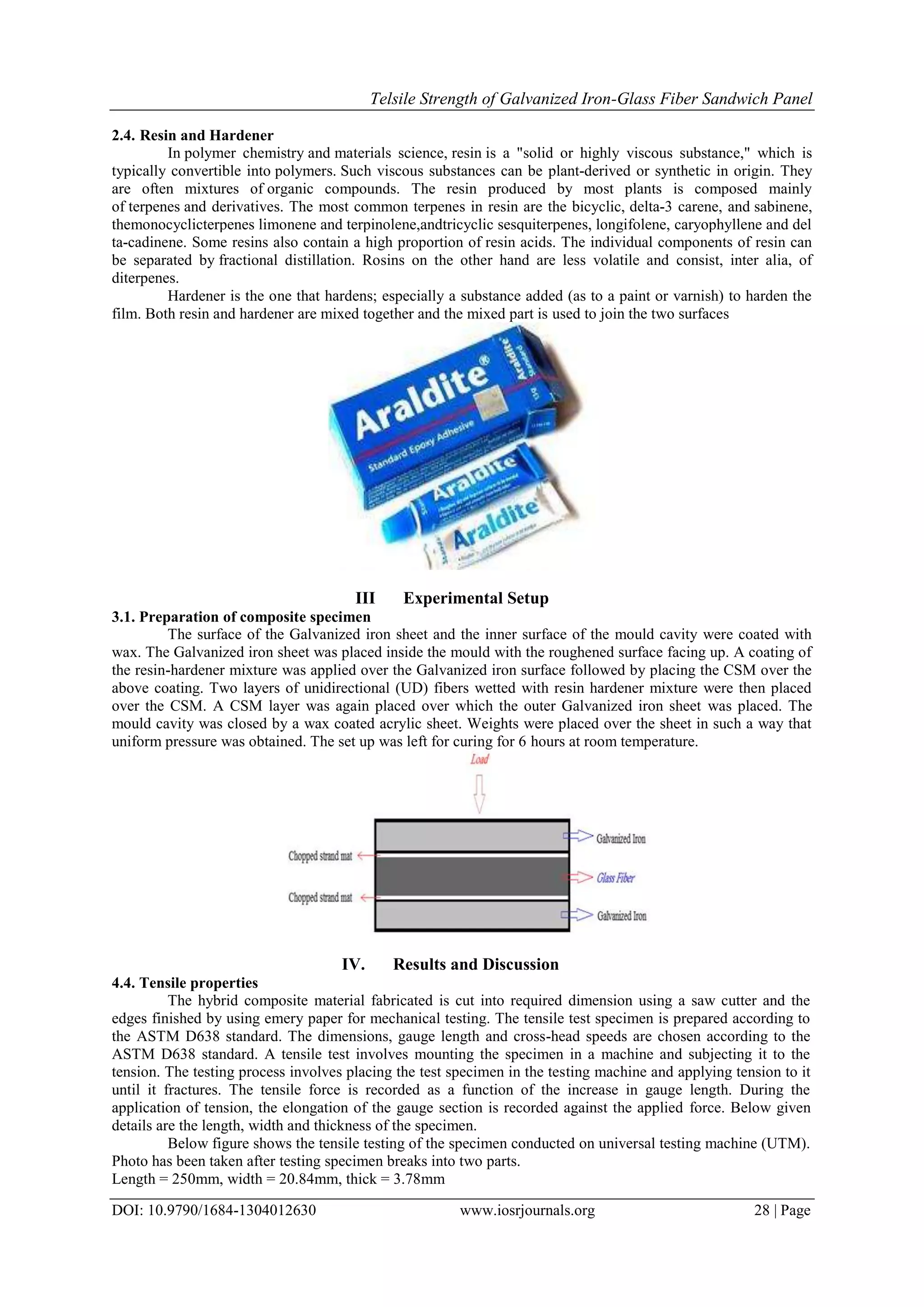 Telsile Strength of Galvanized Iron-Glass Fiber Sandwich Panel
DOI: 10.9790/1684-1304012630 www.iosrjournals.org 28 | Page
2.4. Resin and Hardener
In polymer chemistry and materials science, resin is a "solid or highly viscous substance," which is
typically convertible into polymers. Such viscous substances can be plant-derived or synthetic in origin. They
are often mixtures of organic compounds. The resin produced by most plants is composed mainly
of terpenes and derivatives. The most common terpenes in resin are the bicyclic, delta-3 carene, and sabinene,
themonocyclicterpenes limonene and terpinolene,andtricyclic sesquiterpenes, longifolene, caryophyllene and del
ta-cadinene. Some resins also contain a high proportion of resin acids. The individual components of resin can
be separated by fractional distillation. Rosins on the other hand are less volatile and consist, inter alia, of
diterpenes.
Hardener is the one that hardens; especially a substance added (as to a paint or varnish) to harden the
film. Both resin and hardener are mixed together and the mixed part is used to join the two surfaces
III Experimental Setup
3.1. Preparation of composite specimen
The surface of the Galvanized iron sheet and the inner surface of the mould cavity were coated with
wax. The Galvanized iron sheet was placed inside the mould with the roughened surface facing up. A coating of
the resin-hardener mixture was applied over the Galvanized iron surface followed by placing the CSM over the
above coating. Two layers of unidirectional (UD) fibers wetted with resin hardener mixture were then placed
over the CSM. A CSM layer was again placed over which the outer Galvanized iron sheet was placed. The
mould cavity was closed by a wax coated acrylic sheet. Weights were placed over the sheet in such a way that
uniform pressure was obtained. The set up was left for curing for 6 hours at room temperature.
IV. Results and Discussion
4.4. Tensile properties
The hybrid composite material fabricated is cut into required dimension using a saw cutter and the
edges finished by using emery paper for mechanical testing. The tensile test specimen is prepared according to
the ASTM D638 standard. The dimensions, gauge length and cross-head speeds are chosen according to the
ASTM D638 standard. A tensile test involves mounting the specimen in a machine and subjecting it to the
tension. The testing process involves placing the test specimen in the testing machine and applying tension to it
until it fractures. The tensile force is recorded as a function of the increase in gauge length. During the
application of tension, the elongation of the gauge section is recorded against the applied force. Below given
details are the length, width and thickness of the specimen.
Below figure shows the tensile testing of the specimen conducted on universal testing machine (UTM).
Photo has been taken after testing specimen breaks into two parts.
Length = 250mm, width = 20.84mm, thick = 3.78mm
 
