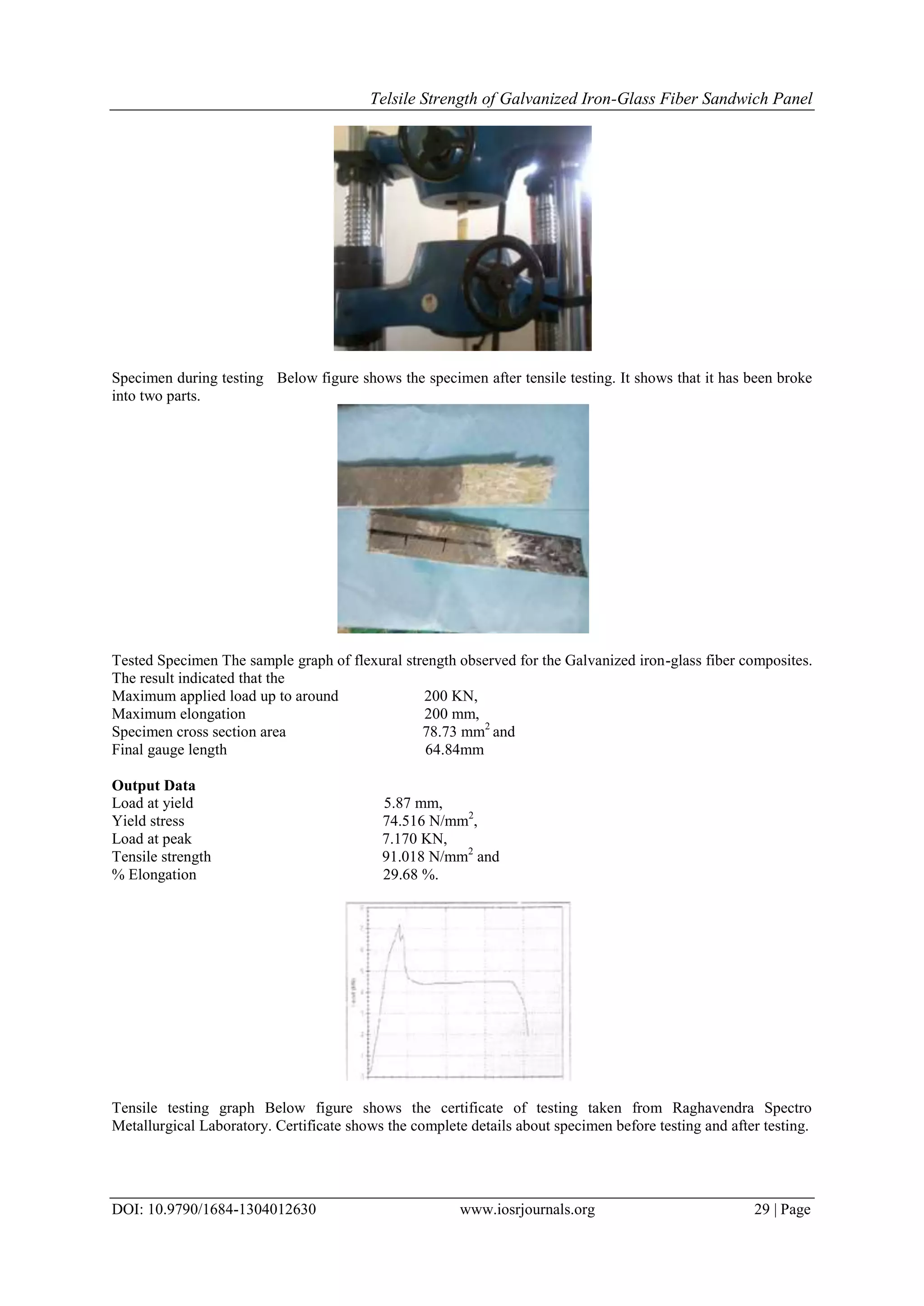Telsile Strength of Galvanized Iron-Glass Fiber Sandwich Panel
DOI: 10.9790/1684-1304012630 www.iosrjournals.org 29 | Page
Specimen during testing Below figure shows the specimen after tensile testing. It shows that it has been broke
into two parts.
Tested Specimen The sample graph of flexural strength observed for the Galvanized iron-glass fiber composites.
The result indicated that the
Maximum applied load up to around 200 KN,
Maximum elongation 200 mm,
Specimen cross section area 78.73 mm2
and
Final gauge length 64.84mm
Output Data
Load at yield 5.87 mm,
Yield stress 74.516 N/mm2
,
Load at peak 7.170 KN,
Tensile strength 91.018 N/mm2
and
% Elongation 29.68 %.
Tensile testing graph Below figure shows the certificate of testing taken from Raghavendra Spectro
Metallurgical Laboratory. Certificate shows the complete details about specimen before testing and after testing.
 