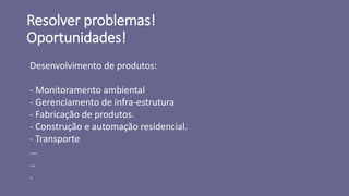 Resolver problemas!
Oportunidades!
Desenvolvimento de produtos:
- Monitoramento ambiental
- Gerenciamento de infra-estrutura
- Fabricação de produtos.
- Construção e automação residencial.
- Transporte
...
..
.
 