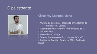 O palestrante
Claudiney Marques Viana
- Analista de Sistemas – graduado em Sistemas de
Informação - UNIPAC
- Especialista na plataforma Java e Gestão de TI.
- Entusiasta IoT.
- Maker desde criança.
- Desenvolvimento com foco em mobile e IoT.
- Analista da Sec. Faz. Estado de MG – Auditoria
Fiscal.
 