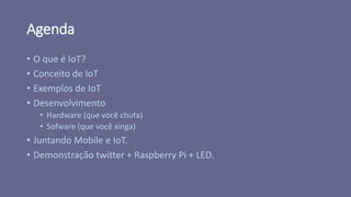 Agenda
• O que é IoT?
• Conceito de IoT
• Exemplos de IoT
• Desenvolvimento
• Hardware (que você chuta)
• Sofware (que você xinga)
• Juntando Mobile e IoT.
• Demonstração twitter + Raspberry Pi + LED.
 