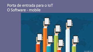 Porta de entrada para o IoT
O Software - mobile
 