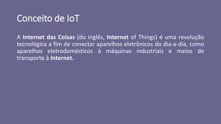 Conceito de IoT
A Internet das Coisas (do inglês, Internet of Things) é uma revolução
tecnológica a fim de conectar aparelhos eletrônicos do dia-a-dia, como
aparelhos eletrodomésticos à máquinas industriais e meios de
transporte à Internet.
 