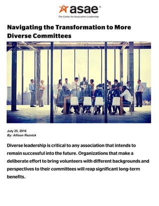 July 25, 2016
By: Allison Reznick
Diverse leadership is critical to any association that intends to
remain successful into the future. Organizations that make a
deliberate eﬀort to bring volunteers with diﬀerent backgrounds and
perspectives to their committees will reap signi icant long-term
bene its.
Navigating the Transformation to More
Diverse Committees
 