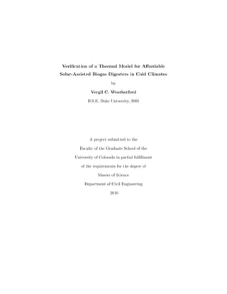 Veriﬁcation of a Thermal Model for Aﬀordable
Solar-Assisted Biogas Digesters in Cold Climates
by
Vergil C. Weatherford
B.S.E, Duke University, 2005
A project submitted to the
Faculty of the Graduate School of the
University of Colorado in partial fulﬁllment
of the requirements for the degree of
Master of Science
Department of Civil Engineering
2010
 