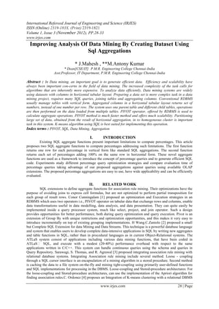 International Refereed Journal of Engineering and Science (IRJES)
ISSN (Online) 2319-183X, (Print) 2319-1821
Volume 1, Issue 3 (November 2012), PP.28-33
www.irjes.com
  Improving Analysis Of Data Mining By Creating Dataset Using
                       Sql Aggregations

                                * J.Mahesh , **M.Antony Kumar
                         * Dean[CSE/IT] P.M.R. Engineering College Chennai-India
                  Asst.Professor, IT Department, P.M.R. Engineering College Chennai-India

Abstract : In Data mining, an important goal is to generate efficient data. Efficiency and scalability have
always been important con-cerns in the field of data mining. The increased complexity of the task calls for
algorithms that are inherently more expensive. To analyze data efficiently, Data mining systems are widely
using datasets with columns in horizontal tabular layout. Preparing a data set is more complex task in a data
mining project, requires many SQL queries, joining tables and aggregating columns. Conventional RDBMS
usually manage tables with vertical form. Aggregated columns in a horizontal tabular layout returns set of
numbers, instead of one number per row. The system uses one parent table and different child tables, operations
are then performed on the data loaded from multiple tables. PIVOT operator, offered by RDBMS is used to
calculate aggregate operations. PIVOT method is much faster method and offers much scalability. Partitioning
large set of data, obtained from the result of horizontal aggregation, in to homogeneous cluster is important
task in this system. K-means algorithm using SQL is best suited for implementing this operation.
Index terms : PIVOT, SQL, Data Mining, Aggregation

                                          I.       INTRODUCTION
         Existing SQL aggregate functions present important limitations to compute percentages. This article
proposes two SQL aggregate functions to compute percentages addressing such limitations. The first function
returns one row for each percentage in vertical form like standard SQL aggregations. The second function
returns each set of percentages adding 100% on the same row in horizontal form. These novel aggregate
functions are used as a framework to introduce the concept of percentage queries and to generate efficient SQL
code. Experiments study different percentage query optimization strategies and compare evaluation time of
percentage queries taking advantage of our proposed aggregations against queries using available OLAP
extensions. The proposed percentage aggregations are easy to use, have wide applicability and can be efficiently
evaluated.

                                          II.      RELATED WORK
         SQL extensions to define aggregate functions for association rule mining. Their optimizations have the
purpose of avoiding joins to express cell formulas, but are not optimized to perform partial transposition for
each group of result rows. Conor Cunningalam [1] proposed an optimization and Execution strategies in an
RDBMS which uses two operators i.e., PIVOT operator on tabular data that exchange rows and columns, enable
data transformations useful in data modelling, data analysis, and data presentation. They can quite easily be
implemented inside a query processor system, much like select, project, and join operator. Such a design
provides opportunities for better performance, both during query optimization and query execution. Pivot is an
extension of Group By with unique restrictions and optimization opportunities, and this makes it very easy to
introduce incrementally on top of existing grouping implementations. H Wang.C.Zaniolo [2] proposed a small
but Complete SQL Extension for data Mining and Data Streams. This technique is a powerful database language
and system that enables users to develop complete data-intensive applications in SQL by writing new aggregates
and table functions in SQL, rather than in procedural languages as in current Object-Relational systems. The
ATLaS system consist of applications including various data mining functions, that have been coded in
ATLaS‟ SQL, and execute with a modest (20–40%) performance overhead with respect to the same
applications written in C/C++. This system can handle continuous queries using the schema and queries in
Query Repository. Sarawagi, S. Thomas, and R. Agrawal [3] proposed integrating association rule mining with
relational database systems. Integrating Association rule mining include several method. Loose - coupling
through a SQL cursor interface is an encapsulation of a mining algorithm in a stored procedure. Second method
is caching the data to a file system on-the-fly and mining tight-coupling using primarily user-defined functions
and SQL implementations for processing in the DBMS. Loose-coupling and Stored-procedure architectures: For
the loose-coupling and Stored-procedure architectures, can use the implementation of the Apriori algorithm for
finding association rules.C. Ordonez [4] proposes an Integration of K-means clustering with a relational DBMS

                                                 www.irjes.com                                        28 | Page
 