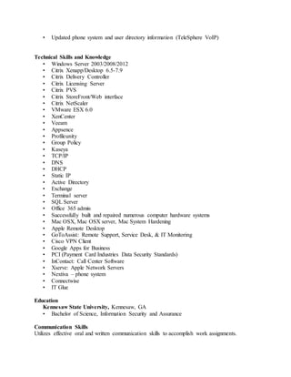 • Updated phone system and user directory information (TeleSphere VoIP)
Technical Skills and Knowledge
• Windows Server 2003/2008/2012
• Citrix Xenapp/Desktop 6.5-7.9
• Citrix Delivery Controller
• Citrix Licensing Server
• Citrix PVS
• Citrix StoreFront/Web interface
• Citrix NetScaler
• VMware ESX 6.0
• XenCenter
• Veeam
• Appsence
• Profileunity
• Group Policy
• Kaseya
• TCP/IP
• DNS
• DHCP
• Static IP
• Active Directory
• Exchange
• Terminal server
• SQL Server
• Office 365 admin
• Successfully built and repaired numerous computer hardware systems
• Mac OSX, Mac OSX server, Mac System Hardening
• Apple Remote Desktop
• GoToAssist: Remote Support, Service Desk, & IT Monitoring
• Cisco VPN Client
• Google Apps for Business
• PCI (Payment Card Industries Data Security Standards)
• InContact: Call Center Software
• Xserve: Apple Network Servers
• Nextiva – phone system
• Connectwise
• IT Glue
Education
Kennesaw State University, Kennesaw, GA
• Bachelor of Science, Information Security and Assurance
Communication Skills
Utilizes effective oral and written communication skills to accomplish work assignments.
 