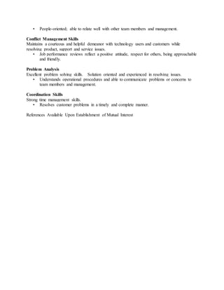 • People-oriented; able to relate well with other team members and management.
Conflict Management Skills
Maintains a courteous and helpful demeanor with technology users and customers while
resolving product, support and service issues.
• Job performance reviews reflect a positive attitude, respect for others, being approachable
and friendly.
Problem Analysis
Excellent problem solving skills. Solution oriented and experienced in resolving issues.
• Understands operational procedures and able to communicate problems or concerns to
team members and management.
Coordination Skills
Strong time management skills.
• Resolves customer problems in a timely and complete manner.
References Available Upon Establishment of Mutual Interest
 
