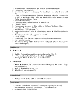  Incorporation of Companies (under both the Acts) & Section 8 Company;
 Preparation of Search Reports;
 Appointment/resignation of Company Secretary/Director and other E-forms with
ROC;
 Change of Name of the Companies, Allotment (Preferential & Private) & Bonus Issue,
Increase in Authorized Share Capital and Re-classification of Authorized Share
Capital, Alteration of Object Clause;
 Online DIN applications;
 Creation and Satisfaction of Charge as per both the Acts;
 Transfer of Shares;
 Preparation and Assistance for filing Petition for Shifting of Registered Office;
 Filing of the Documents of FCGPR;
 Preparation and Filing of Form 5INV;
 Scrutinizers Report on E-voting & Poll as required u/s 108 & 109 of Companies Act,
2013;
 Preparation of Certificates for Appointment of KMP;
 Closure of LLP;
 Preparation & Filing of Form IEM (Industrial entrepreneur’s Memorandum);
 Share Stamping Matters;
 Preparation & Filing of FTE (Fast Track Exit Mode) with ROC for striking of the
name of the Company;
Qualifications
 Professional
 Qualified Company Secretary (Associate Membership No. A38843)
 M.Com from Indira Gandhi National Open University (IGNOU)
 Pursuing LL.B from Dr. Bhim Rao Ambedkar University
 Educational
 B.Com (Hons.) from Shri Gurunanak Dev Khalsa College (SGND Khalsa College)
with aggregate 67%
 XIIth (C.B.S.E) with aggregate 79%
 Xth (C.B.S.E) with aggregate 85%
Computer Skills
 Well versed with MS Excel, MS Word and MS Power Point
Achievements
 Completed Graduation in Bachelors of Commerce by acquiring first division
 Got first position in Corporate Accounting in 2nd
year of Graduation
 Won various Table Tennis Matches
 