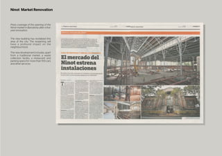 Ninot Market Renovation
Press coverage of the opening of the
Ninot market in Barcelona, after a ﬁve-
yearrenovation.
The new building has revitalized this
area of the city. The reopening will
have a profound impact on the
neighbourhood.
The new development includes, apart
from a traditional market, a waste
collection facility, a restaurant and
parking space for more than 100 cars
andotherservices.
 