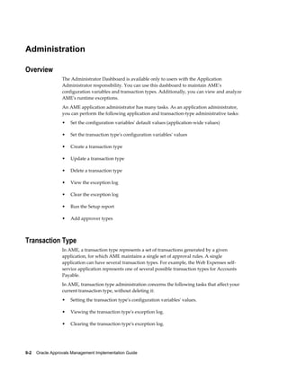 9-2 Oracle Approvals Management Implementation Guide
Administration
Overview
The Administrator Dashboard is available only to users with the Application
Administrator responsibility. You can use this dashboard to maintain AME's
configuration variables and transaction types. Additionally, you can view and analyze
AME's runtime exceptions.
An AME application administrator has many tasks. As an application administrator,
you can perform the following application and transaction-type administrative tasks:
• Set the configuration variables' default values (application-wide values)
• Set the transaction type's configuration variables' values
• Create a transaction type
• Update a transaction type
• Delete a transaction type
• View the exception log
• Clear the exception log
• Run the Setup report
• Add approver types
Transaction Type
In AME, a transaction type represents a set of transactions generated by a given
application, for which AME maintains a single set of approval rules. A single
application can have several transaction types. For example, the Web Expenses self-
service application represents one of several possible transaction types for Accounts
Payable.
In AME, transaction type administration concerns the following tasks that affect your
current transaction type, without deleting it:
• Setting the transaction type's configuration variables' values.
• Viewing the transaction type's exception log.
• Clearing the transaction type's exception log.
 