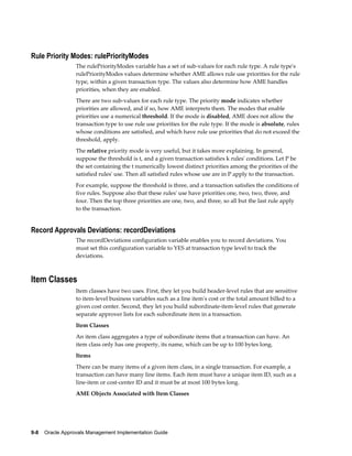 9-8 Oracle Approvals Management Implementation Guide
Rule Priority Modes: rulePriorityModes
The rulePriorityModes variable has a set of sub-values for each rule type. A rule type's
rulePriorityModes values determine whether AME allows rule use priorities for the rule
type, within a given transaction type. The values also determine how AME handles
priorities, when they are enabled.
There are two sub-values for each rule type. The priority mode indicates whether
priorities are allowed, and if so, how AME interprets them. The modes that enable
priorities use a numerical threshold. If the mode is disabled, AME does not allow the
transaction type to use rule use priorities for the rule type. If the mode is absolute, rules
whose conditions are satisfied, and which have rule use priorities that do not exceed the
threshold, apply.
The relative priority mode is very useful, but it takes more explaining. In general,
suppose the threshold is t, and a given transaction satisfies k rules' conditions. Let P be
the set containing the t numerically lowest distinct priorities among the priorities of the
satisfied rules' use. Then all satisfied rules whose use are in P apply to the transaction.
For example, suppose the threshold is three, and a transaction satisfies the conditions of
five rules. Suppose also that these rules' use have priorities one, two, two, three, and
four. Then the top three priorities are one, two, and three, so all but the last rule apply
to the transaction.
Record Approvals Deviations: recordDeviations
The recordDeviations configuration variable enables you to record deviations. You
must set this configuration variable to YES at transaction type level to track the
deviations.
Item Classes
Item classes have two uses. First, they let you build header-level rules that are sensitive
to item-level business variables such as a line item's cost or the total amount billed to a
given cost center. Second, they let you build subordinate-item-level rules that generate
separate approver lists for each subordinate item in a transaction.
Item Classes
An item class aggregates a type of subordinate items that a transaction can have. An
item class only has one property, its name, which can be up to 100 bytes long.
Items
There can be many items of a given item class, in a single transaction. For example, a
transaction can have many line items. Each item must have a unique item ID, such as a
line-item or cost-center ID and it must be at most 100 bytes long.
AME Objects Associated with Item Classes
 