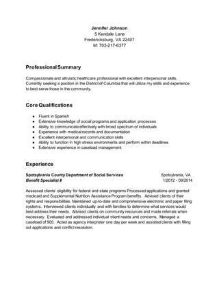Jennifer Johnson
5 Kendale Lane
Fredericksburg, VA 22407
M: 703-217-6377
ProfessionalSummary
Compassionate and altruistic healthcare professional with excellent interpersonal skills.
Currently seeking a position in the District of Columbia that will utilize my skills and experience
to best serve those in the community.
Core Qualifications
● Fluent in Spanish
● Extensive knowledge of social programs and application processes
● Ability to communicate effectively with broad spectrum of individuals
● Experience with medical records and documentation
● Excellent interpersonal and communication skills
● Ability to function in high stress environments and perform within deadlines
● Extensive experience in caseload management
Experience
Spotsylvania County Department of Social Services Spotsylvania, VA
Benefit Specialist II 1/2012 - 09/2014
Assessed clients’ eligibility for federal and state programs Processed applications and granted
medicaid and Supplemental Nutrition Assistance Program benefits. Advised clients of their
rights and responsibilities. Maintained up-to-date and comprehensive electronic and paper filing
systems. Interviewed clients individually and with families to determine what services would
best address their needs. Advised clients on community resources and made referrals when
necessary. Evaluated and addressed individual client needs and concerns. Managed a
caseload of 900. Acted as agency interpreter one day per week and assisted clients with filling
out applications and conflict resolution.
 