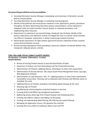 Occasional Responsibilities and Accountabilities:
 Assisting Information Security Manager in developing and streaming in information security
policies and procedures.
 Assisting Information Security Manager in conducting training programs.
 Identify all the potential and actual process weakness in the applications, process, procedures
throughout the Bank, determining how these process and procedures can be improved or
mitigated, either by systemcontrols/ manual controls or improved procedures, and
implementing these measures.
 Requirement to understand any new technology introduced into the Bank, identify all the
process implications and implement controls to mitigate the risks in a manner which minimize
any effect on manpower requirement or delay in processing customer business.
 Balancing the requirement for tight controls against the business imperative of best customer
service and minimization of costs.
 Review existing and proposed future procedures/ processes software and decide whether they
incorporate adequate process controls.
Ciber Sites India Private Limited Sep2015-Apr2016.
Designation: Consultant (Information Security)
Responsibilities:
 Review of existing firewall rulesets to meet the benchmarks of Audit.
 Experience in Century Link Tier1 (Savistation) and Tier3 Cloud Infrastructure.
 Administration of Firewalls, Updating Policies, Amending it to meet client requirement.
 Administration of Security Devices: IDS, Quays Guard Threat Management Server, Log Logic,
Web Application Firewalls.
 Administration of Load Balancers: ACE, F5. Updating policies to meet Client requirements.
Vulnerability Assessment, Planning and co-ordination with Onshore and Offshore teams to
remediate the same.
 Updating Policies on Firewall, amending it and taking regular backups of the same.
 Analyzing Logs on Firewall
 Log Monitoring and Investigation using Forti Analyzer in real time
 Ensuring Online and Offline log management procedures
 Addressing various alerts logs from Firewall Analyzer and remediating them,
 Creating new address subjects and adding it to the groups
 Creating and implementing Web-filtering, URL filtering and content filtering
 Managing the Application sensors, IPS signature files and DoS.
 Creating Anti-virus profiles for protocols (Web, Email and FTP)
 