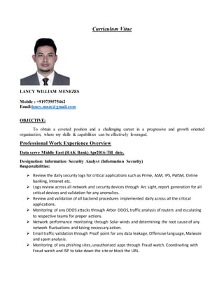 Curriculum Vitae
LANCY WILLIAM MENEZES
Mobile : +919739575462
Email:lancy.mnzs@gmail.com
OBJECTIVE:
To obtain a coveted position and a challenging career in a progressive and growth oriented
organization, where my skills & capabilities can be effectively leveraged.
Professional Work Experience Overview
Data serve Middle East (RAK Bank) Apr2016-Till date.
Designation: Information Security Analyst (Information Security)
Responsibilities:
 Review the daily security logs for critical applications such as Prime, ASM, IPS, FWSM, Online
banking, Intranet etc.
 Logs review across all network and security devices through Arc sight, report generation for all
critical devices and validation for any anomalies.
 Review and validation of all backend procedures implemented daily across all the critical
applications.
 Monitoring of any DDOS attacks through Arbor DDOS, traffic analysis of routers and escalating
to respective teams for proper actions.
 Network performance monitoring through Solar winds and determining the root cause of any
network fluctuations and taking necessary action.
 Email traffic validation through Proof point for any data leakage, Offensive language, Malware
and spam analysis.
 Monitoring of any phishing sites, unauthorized apps through Fraud watch. Coordinating with
Fraud watch and ISP to take down the site or block the URL.
 