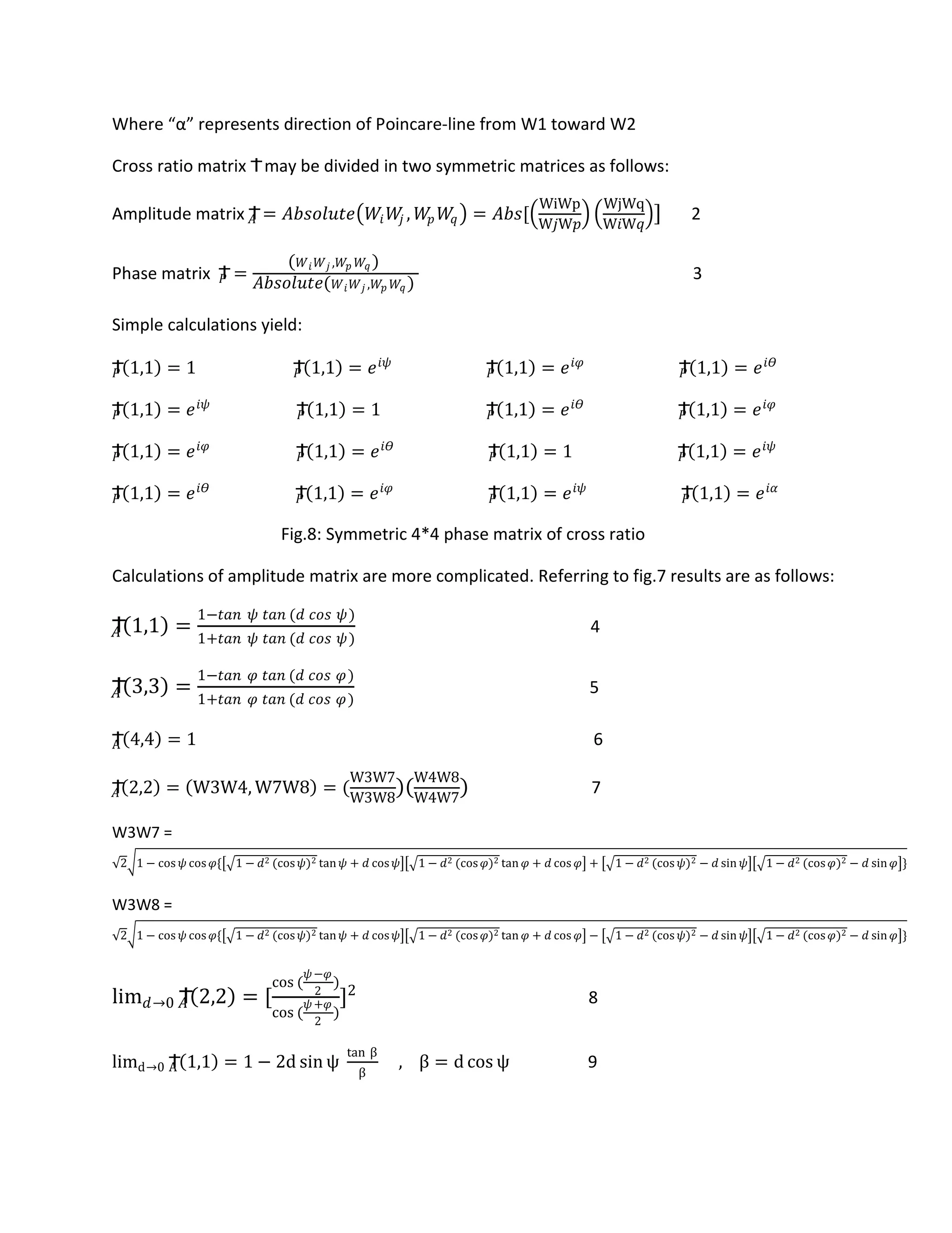 Where “α” represents direction of Poincare-line from W1 toward W2
Cross ratio matrix Ϯmay be divided in two symmetric matrices as follows:
Amplitude matrix Ϯ𝐴 = 𝐴𝑏𝑠𝑜𝑙𝑢𝑡𝑒 𝑊𝑖 𝑊𝑗 , 𝑊𝑝 𝑊𝑞 = 𝐴𝑏𝑠[
WiWp
W𝑗W𝑝
WjWq
W𝑖W𝑞
] 2
Phase matrix Ϯ𝑃 =
( 𝑊 𝑖 𝑊 𝑗 ,𝑊𝑝 𝑊𝑞 )
𝐴𝑏𝑠𝑜𝑙𝑢𝑡𝑒( 𝑊 𝑖 𝑊 𝑗 ,𝑊𝑝 𝑊𝑞 )
3
Simple calculations yield:
Ϯ𝑃 1,1 = 1 Ϯ𝑃 1,1 = 𝑒 𝑖𝜓
Ϯ𝑃 1,1 = 𝑒 𝑖𝜑
Ϯ𝑃 1,1 = 𝑒 𝑖𝛳
Ϯ𝑃 1,1 = 𝑒 𝑖𝜓
Ϯ𝑃 1,1 = 1 Ϯ𝑃 1,1 = 𝑒 𝑖𝛳
Ϯ𝑃 1,1 = 𝑒 𝑖𝜑
Ϯ𝑃 1,1 = 𝑒 𝑖𝜑
Ϯ𝑃 1,1 = 𝑒 𝑖𝛳
Ϯ𝑃 1,1 = 1 Ϯ𝑃 1,1 = 𝑒 𝑖𝜓
Ϯ𝑃 1,1 = 𝑒 𝑖𝛳
Ϯ𝑃 1,1 = 𝑒 𝑖𝜑
Ϯ𝑃 1,1 = 𝑒 𝑖𝜓
Ϯ𝑃 1,1 = 𝑒 𝑖𝛼
Fig.8: Symmetric 4*4 phase matrix of cross ratio
Calculations of amplitude matrix are more complicated. Referring to fig.7 results are as follows:
Ϯ𝐴 1,1 =
1−𝑡𝑎𝑛 𝜓 𝑡𝑎𝑛 (𝑑 𝑐𝑜𝑠 𝜓)
1+𝑡𝑎𝑛 𝜓 𝑡𝑎𝑛 (𝑑 𝑐𝑜𝑠 𝜓)
4
Ϯ𝐴 3,3 =
1−𝑡𝑎𝑛 𝜑 𝑡𝑎𝑛 (𝑑 𝑐𝑜𝑠 𝜑)
1+𝑡𝑎𝑛 𝜑 𝑡𝑎𝑛 (𝑑 𝑐𝑜𝑠 𝜑)
5
ϮA 4,4 = 1 6
Ϯ𝐴 2,2 = W3W4, W7W8 = (
W3W7
W3W8
)(
W4W8
W4W7
) 7
W3W7 =
2 1 − cos 𝜓 cos 𝜑{ 1 − 𝑑2 (cos 𝜓)2 tan 𝜓 + 𝑑 cos 𝜓 1 − 𝑑2 (cos 𝜑)2 tan 𝜑 + 𝑑 cos 𝜑 + 1 − 𝑑2 (cos 𝜓)2 − 𝑑 sin 𝜓 1 − 𝑑2 (cos 𝜑)2 − 𝑑 sin 𝜑 }
W3W8 =
2 1 − cos 𝜓 cos 𝜑{ 1 − 𝑑2 (cos 𝜓)2 tan 𝜓 + 𝑑 cos 𝜓 1 − 𝑑2 (cos 𝜑)2 tan 𝜑 + 𝑑 cos 𝜑 − 1 − 𝑑2 (cos 𝜓)2 − 𝑑 sin 𝜓 1 − 𝑑2 (cos 𝜑)2 − 𝑑 sin 𝜑 }
lim 𝑑→0 Ϯ𝐴 2,2 = [
cos (
𝜓−𝜑
2
)
cos (
𝜓+𝜑
2
)
]2
8
limd→0 ϮA 1,1 = 1 − 2d sin ψ
tan β
β
, β = d cos ψ 9
 