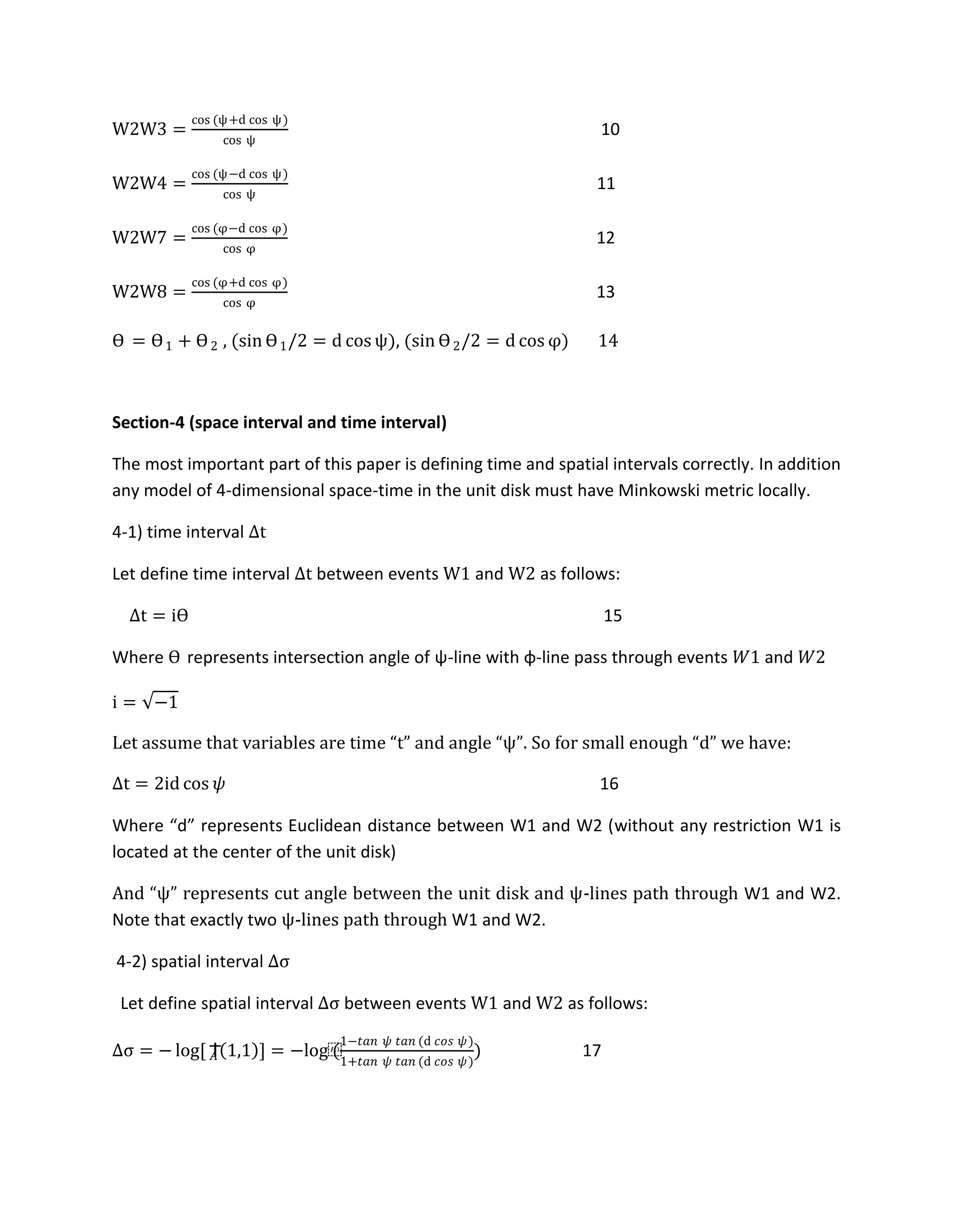 W2W3 =
cos (ψ+d cos ψ)
cos ψ
10
W2W4 =
cos (ψ−d cos ψ)
cos ψ
11
W2W7 =
cos (φ−d cos φ)
cos φ
12
W2W8 =
cos (φ+d cos φ)
cos φ
13
ϴ = ϴ1 + ϴ2 , (sin ϴ1/2 = d cos ψ), (sin ϴ2/2 = d cos φ) 14
Section-4 (space interval and time interval)
The most important part of this paper is defining time and spatial intervals correctly. In addition
any model of 4-dimensional space-time in the unit disk must have Minkowski metric locally.
4-1) time interval Δt
Let define time interval Δt between events W1 and W2 as follows:
Δt = iϴ 15
Where ϴ represents intersection angle of ψ-line with φ-line pass through events 𝑊1 and 𝑊2
i = −1
Let assume that variables are time “t” and angle “ψ”. So for small enough “d” we have:
Δt = 2id cos 𝜓 16
Where “d” represents Euclidean distance between W1 and W2 (without any restriction W1 is
located at the center of the unit disk)
And “ψ” represents cut angle between the unit disk and ψ-lines path through W1 and W2.
Note that exactly two ψ-lines path through W1 and W2.
4-2) spatial interval Δσ
Let define spatial interval Δσ between events W1 and W2 as follows:
Δσ = − log[ Ϯ𝐴 1,1 ] = −log⁡(
1−𝑡𝑎𝑛 𝜓 𝑡𝑎𝑛 (d 𝑐𝑜𝑠 𝜓)
1+𝑡𝑎𝑛 𝜓 𝑡𝑎𝑛 (d 𝑐𝑜𝑠 𝜓)
) 17
 