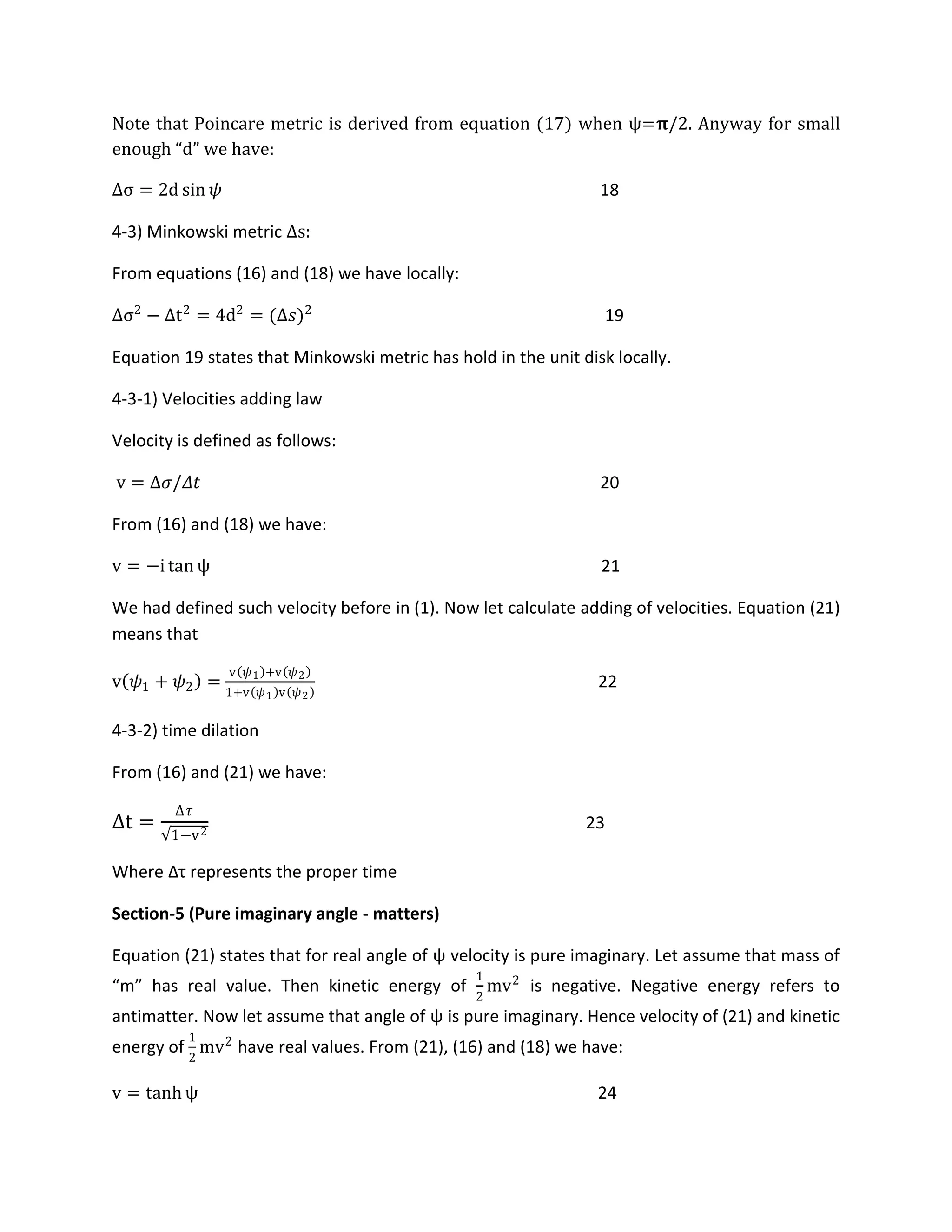 Note that Poincare metric is derived from equation 17 when ψ=𝛑/2. Anyway for small
enough “d” we have:
Δσ = 2d sin 𝜓 18
4-3) Minkowski metric Δs:
From equations (16) and (18) we have locally:
Δσ2
− Δt2
= 4d2
= (Δ𝑠)2
19
Equation 19 states that Minkowski metric has hold in the unit disk locally.
4-3-1) Velocities adding law
Velocity is defined as follows:
v = Δ𝜎/𝛥𝑡 20
From (16) and (18) we have:
v = −i tan ψ 21
We had defined such velocity before in (1). Now let calculate adding of velocities. Equation (21)
means that
v 𝜓1 + 𝜓2 =
v 𝜓1 +v 𝜓2
1+v 𝜓1 v 𝜓2
22
4-3-2) time dilation
From (16) and (21) we have:
Δt =
Δ𝜏
1−v2
23
Where Δτ represents the proper time
Section-5 (Pure imaginary angle - matters)
Equation (21) states that for real angle of ψ velocity is pure imaginary. Let assume that mass of
“m” has real value. Then kinetic energy of
1
2
mv2
is negative. Negative energy refers to
antimatter. Now let assume that angle of ψ is pure imaginary. Hence velocity of (21) and kinetic
energy of
1
2
mv2
have real values. From (21), (16) and (18) we have:
v = tanh ψ 24
 