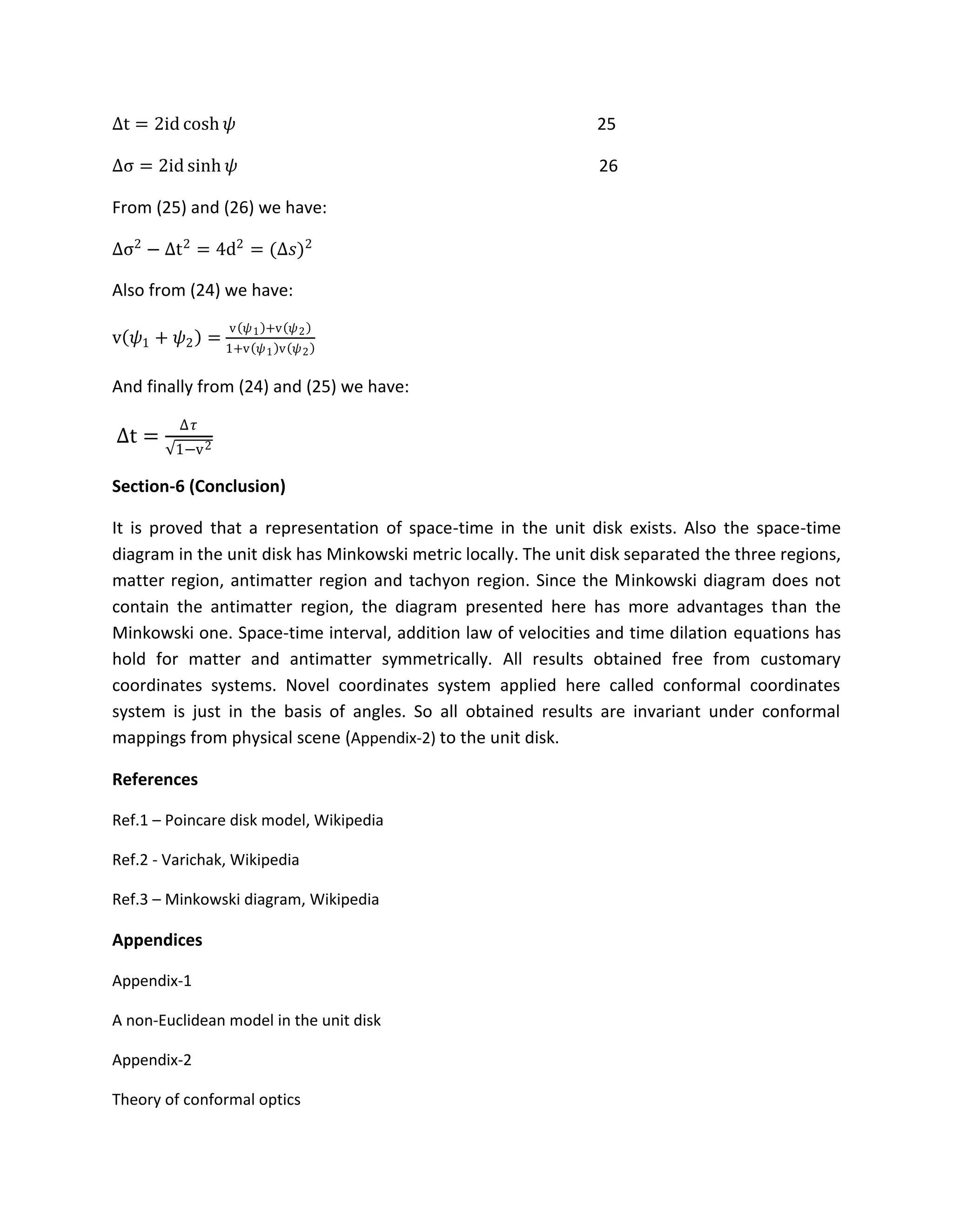 Δt = 2id cosh 𝜓 25
Δσ = 2id sinh 𝜓 26
From (25) and (26) we have:
Δσ2
− Δt2
= 4d2
= (Δ𝑠)2
Also from (24) we have:
v 𝜓1 + 𝜓2 =
v 𝜓1 +v 𝜓2
1+v 𝜓1 v 𝜓2
And finally from (24) and (25) we have:
Δt =
Δ𝜏
1−v2
Section-6 (Conclusion)
It is proved that a representation of space-time in the unit disk exists. Also the space-time
diagram in the unit disk has Minkowski metric locally. The unit disk separated the three regions,
matter region, antimatter region and tachyon region. Since the Minkowski diagram does not
contain the antimatter region, the diagram presented here has more advantages than the
Minkowski one. Space-time interval, addition law of velocities and time dilation equations has
hold for matter and antimatter symmetrically. All results obtained free from customary
coordinates systems. Novel coordinates system applied here called conformal coordinates
system is just in the basis of angles. So all obtained results are invariant under conformal
mappings from physical scene (Appendix-2) to the unit disk.
References
Ref.1 – Poincare disk model, Wikipedia
Ref.2 - Varichak, Wikipedia
Ref.3 – Minkowski diagram, Wikipedia
Appendices
Appendix-1
A non-Euclidean model in the unit disk
Appendix-2
Theory of conformal optics
 