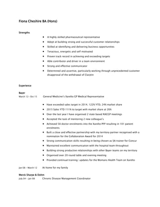 Fiona Cheshire BA (Hons)
Strengths
 A highly skilled pharmaceutical representative
 Adept at building strong and successful customer relationships
 Skilled at identifying and delivering business opportunities
 Tenacious, energetic and self motivated
 Proven track record in achieving and exceeding targets
 Able contributor and driver in a team environment
 Strong and effective communicator
 Determined and assertive, particularly working through unprecedented customer
disapproval of the withdrawal of Clarytin
Experience
Bayer
March 12- Oct 15 General Medicine’s Xarelto GP Medical Representative
 Have exceeded sales target in 2014. 122% YTD, 24% market share
 2015 Sales YTD 111% to target with market share at 26%
 Over the last year I have organised 2 state based RACGP meetings
 Accepted the task of mentoring 2 new colleague’s
 Achieved 58 doctor enrolments into the Xarelto PFP resulting in 101 patient
enrolments
 Built a close and effective partnership with my territory partner recognised with a
nomination for the Collaboration Award for 2014
 Strong communication skills resulting in being chosen as SA trainer for Concur
 Maintained excellent communication with the hospital team throughout
 Building strong productive relationships with other Bayer teams on my territory
 Organised over 20 round table and evening meeting
 Provided continual training/ updates for the Womans Health Team on Xarelto
Jan 08 – March 12 At home for my family
Merck Sharpe & Dohm
July 04 - Jan 08 Chronic Disease Management Coordinator
 