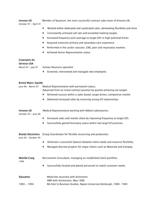 Innovex UK Member of Quantum, the most successful contract sales team of Innovex UK.
October 97 - April 01
 Worked within dedicated and syndicated sales, demanding flexibility and drive
 Consistently achieved call rate and exceeded meeting targets
 Increased frequency and coverage to target GPs in high potential bricks
 Acquired extensive primary and secondary care experience
 Performed in the cardio-vascular, CNS, pain and respiratory markets
 Achieved Senior Representative status
Greenwich Air
Services USA
March 97 - July 97 Human Resource specialist
 Screened, interviewed and managed new employees
Bristol Myers-Squibb
June 96 - March 97 Medical Representative with permanent status.
Advanced from an initial contract position by quickly achieving set targets
 Achieved success within a sales based, target driven, competitive market
 Delivered increased sales by nurturing strong GP relationships
Innovex UK Medical Representative working with Abbott Laboratories.
October 95 - June 96
 Increased sales and market share by improving frequency to target GPs
 Successfully gained formulary status within two large GP practices.
Brands Electronics Group Coordinator for flexible resourcing and production.
June 94 - October 95
 Achieved a successful balance between client needs and resource flexibility
 Managed discrete projects for major clients such as Motorola and Compaq
Melville Craig Recruitment Consultant, managing an established client portfolio.
1994
 Successfully located and placed personnel to match customer needs.
Education Medicines Australia with distinction
ABPI with distinctions, May 1998
1983 - 1994 BA (Hon’s) Business Studies, Napier University Edinburgh, 1989- 1994
 