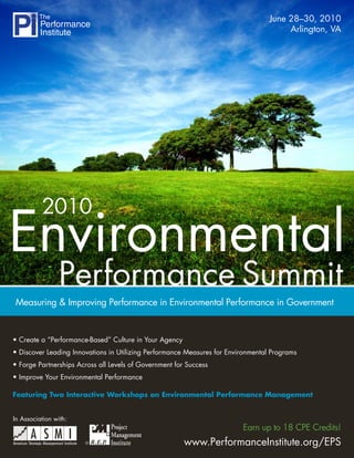 June 28–30, 2010
                                                                                       Arlington, VA




          2010
Environmental
                 Performance Summit
Measuring & Improving Performance in Environmental Performance in Government


• Create a “Performance-Based” Culture in Your Agency
• Discover Leading Innovations in Utilizing Performance Measures for Environmental Programs
• Forge Partnerships Across all Levels of Government for Success
• Improve Your Environmental Performance

Featuring Two Interactive Workshops on Environmental Performance Management


In Association with:
                                                                         Earn up to 18 CPE Credits!
                       ®                                www.PerformanceInstitute.org/EPS
 