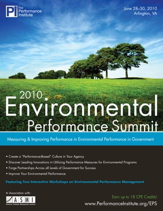 June 28–30, 2010
                                                                                       Arlington, VA




          2010
Environmental
                 Performance Summit
Measuring & Improving Performance in Environmental Performance in Government


• Create a “Performance-Based” Culture in Your Agency
• Discover Leading Innovations in Utilizing Performance Measures for Environmental Programs
• Forge Partnerships Across all Levels of Government for Success
• Improve Your Environmental Performance

Featuring Two Interactive Workshops on Environmental Performance Management


In Association with:
                                                                         Earn up to 18 CPE Credits!
                                                        www.PerformanceInstitute.org/EPS
 
