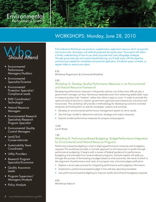 WORKSHOPS: Monday, June 28, 2010



Who
                                       Pre-Conference Workshops are practical, supplementary application sessions which incorporate
                                       and review tools, techniques and methods presented during the event. Participants will obtain
                                       a further understanding of how to use newly acquired tools and cutting-edge strategies.
    Should Attend                      Through group exercises and scenario-based learning, you’ll walk away with the expertise
                                       and resources needed for immediate and practical application. Enrollment space is limited, so
                                       register today to reserve your place.
• Environmental
  Performance                          8:30
  Managers/Auditors                    Workshop Registration & Continental Breakfast
• Environmental
                                       9:00
  Specialist/Scientist
                                       Workshop A: Develop Quality Performance Measures in an Environmental
• Environmental                        and Natural Resource Framework
  Protection Specialist/               Developing performance measures is frequently cited as one of the most difﬁcult jobs a
  Compliance Leads                     government manager can face. Numerous obstacles exist, from obtaining stakeholder input
                                       to measuring what truly “matters” rather than what is easy to count. In order to provide the
• EMS Coordinator/                     optimum level of service to citizens, government agencies must measure by outcomes and
  Technologist                         not process. This workshop will provide a methodology for developing outcome-oriented
• Natural Resource                     measures and linking them to speciﬁc strategies, outputs and activities.
  Managers                             •   Develop an environmental performance management system to drive results
                                       •   Use the logic model to determine outcome, strategy and output measures
• Environmental Research
                                       •   Explore model performance measures for projects and programs
  Specialists/Research
  Program Specialist
                                       12:00
• Environmental Quality                Lunch Break
  Control Managers
                                       1:00
• Land/Soil
                                       Workshop B: Performance-Based Budgeting: Budget-Performance Integration
  Conservationists
                                       for Environmental and Natural Resource Programs
• Sustainability Team                  Performance-based budgeting is vital to aligning performance measures with budgetary
  Coordinator                          requests This workshop provides a concrete approach to link resources to results through
                                       performance budgeting. It begins with a review of federal guidance for performance
• Utility Providers                    budgeting and examples from several relevant programs. Institute experts will walk you
• Research Program                     through the process of formulating a budget based on end-outcomes, the result of which is
                                       the alignment of performance and costs of a program into a formal budget justiﬁcation.
  Specialist/Economist
                                       •   Explore a seven-step process for integrating performance and budgetary information
• Quality Assurance                    •   Implement a performance-based budget in line with key reporting mandates
  Leads
                                       •   Use performance-based budgeting to improve results and enhance budgetary requests
• Program Supervisor/
  Managers/Analysts                    4:00
                                       Workshops Adjourn
• Policy Analysts



2   www.PerformanceInstitute.org/EPS
 