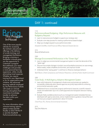 DAY 1: continued



Bring
                                       1:15
                                       Performance-Based Budgeting: Align Performance Measures with
                                       Budgetary Requests
    This Program                       •   Learn to restructure your budget to support your strategic plan
    In-House                           •   Evaluate a ten-step process for creating a performance based budget
                                       •   Align your budget request to your performance data
One of the more popular
                                       Elizabeth Schefﬂer, Chief Financial Ofﬁcer, National Oceans Service
vehicles for accessing
the Institute’s educational
                                       2:15
offerings is the delivery
                                       Break & Refreshments
of on-site trainings and
management facilitations.
                                       2:30
Bringing a training or
facilitation in-house gives            Manage Environmental Performance in the “Green Age”
you the opportunity to                 •   Learn to adapt your environmental management system to meet the demands of the
customize a program                        “green age”
that addresses your exact              •   Discover how simple changes in product use and workplace practices can save energy,
challenges and provides                    reduce waste, create a healthier environment, and improve morale
a more personal learning               •   Understand what “going green” is and how to inﬂuence employee behavior
experience, while virtually            Beth Martin, Chief, Compliance and Pollution Prevention, US Army Public Health Command
eliminating travel expenses.
Whether you require
training for your department           3:30
or for an organization-wide            Case Study: A Multi-Agency Adaptive Management System
initiative, the advanced               •   Learn which elements of management infrastructure and process are needed to
learning methods employed                  successfully collaborate when several agencies are jointly responsible for achieving
by The Performance Institute               environmental restoration goals
will create an intimate                •   Understand how to incorporate program performance measures, scientiﬁc research
training atmosphere that                   results and stakeholder input into a well-supported and transparent decision-making
maximizes knowledge                        process
transfer to enhance                    •   Evaluate freely available products such as a management system template that was
the talent within your                     developed with agency executives, and an implementation guidance manual that and
organization.                              can have your program operational in about 12 months

                                       Chad Praul, P.E., Partner, Environmental Incentives
For more information about
in-house training options,             4:15
please contact Jennifer                Day One Adjourns
Mueller at 202-739-9619
or Jennifer.Mueller@
PerformanceInstitute.org




4   www.PerformanceInstitute.org/EPS
 