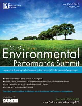 June 28–30, 2010
                                                                                       Arlington, VA




          2010
Environmental
                 Performance Summit
Measuring & Improving Performance in Environmental Performance in Government


• Create a “Performance-Based” Culture in Your Agency
• Discover Leading Innovations in Utilizing Performance Measures for Environmental Programs
• Forge Partnerships Across all Levels of Government for Success
• Improve Your Environmental Performance

Featuring Two Interactive Workshops on Environmental Performance Management


In Association with:
                                                                         Earn up to 18 CPE Credits!
                                                        www.PerformanceInstitute.org/EPS
 