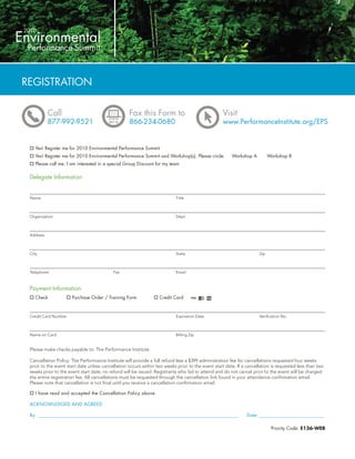 REGISTRATION

           Call                                    Fax this Form to                               Visit
           877-992-9521                            866-234-0680                                   www.PerformanceInstitute.org/EPS


    Yes! Register me for 2010 Environmental Performance Summit
    Yes! Register me for 2010 Environmental Performance Summit and Workshop(s). Please circle:         Workshop A          Workshop B
    Please call me. I am interested in a special Group Discount for my team

 Delegate Information


 Name                                                                      Title



 Organization                                                              Dept.



 Address



 City                                                                      State                                     Zip



 Telephone                                 Fax                             Email



 Payment Information
    Check             Purchase Order / Training Form              Credit Card



 Credit Card Number                                                        Expiration Date                           Veriﬁcation No.



 Name on Card                                                              Billing Zip


 Please make checks payable to: The Performance Institute

 Cancellation Policy: The Performance Institute will provide a full refund less a $399 administration fee for cancellations requested four weeks
 prior to the event start date unless cancellation occurs within two weeks prior to the event start date. If a cancellation is requested less than two
 weeks prior to the event start date, no refund will be issued. Registrants who fail to attend and do not cancel prior to the event will be charged
 the entire registration fee. All cancellations must be requested through the cancellation link found in your attendance conﬁrmation email.
 Please note that cancellation is not ﬁnal until you receive a cancellation conﬁrmation email.

    I have read and accepted the Cancellation Policy above.

 ACKNOWLEDGED AND AGREED

 By: ________________________________________________________________________________________________          Date: _________________________________

                                                                                                                            Priority Code: E136-WEB
 