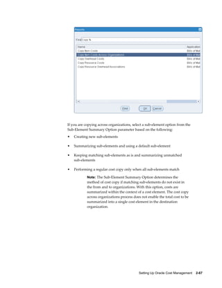 Setting Up Oracle Cost Management    2-67
If you are copying across organizations, select a sub-element option from the
Sub-Element Summary Option parameter based on the following:
• Creating new sub-elements
• Summarizing sub-elements and using a default sub-element
• Keeping matching sub-elements as is and summarizing unmatched
sub-elements
• Performing a regular cost copy only when all sub-elements match
Note: The Sub-Element Summary Option determines the
method of cost copy if matching sub-elements do not exist in
the from and to organizations. With this option, costs are
summarized within the context of a cost element. The cost copy
across organizations process does not enable the total cost to be
summarized into a single cost element in the destination
organization.
 