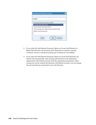 2-68    Oracle Cost Management User's Guide
• If you select the Sub-Element Summary Option as Create Sub-Elements or
Match Sub-Elements, the Summary Sub- Elements for material, material
overhead, resource, outside processing and overhead are not enabled.
• If you select the Sub-Element Summary Option as Create Sub-Elements, the
system will automatically create missing sub-elements in the destination
organization with default accounts from the organization parameters. After
saving your newly created sub-elements with default accounts, you can change
the accounts that are associated to your sub-elements.
 