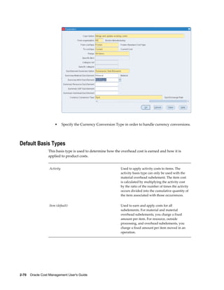 2-70    Oracle Cost Management User's Guide
• Specify the Currency Conversion Type in order to handle currency conversions.
Default Basis Types
This basis type is used to determine how the overhead cost is earned and how it is
applied to product costs.
Activity Used to apply activity costs to items. The
activity basis type can only be used with the
material overhead subelement. The item cost
is calculated by multiplying the activity cost
by the ratio of the number of times the activity
occurs divided into the cumulative quantity of
the item associated with those occurrences.
Item (default) Used to earn and apply costs for all
subelements. For material and material
overhead subelements, you charge a fixed
amount per item. For resource, outside
processing, and overhead subelements, you
charge a fixed amount per item moved in an
operation.
 