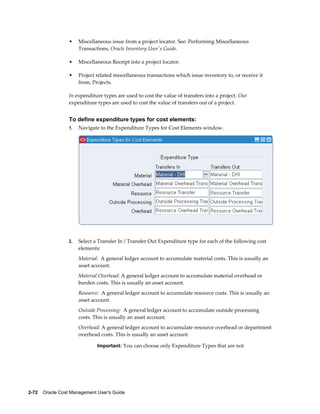 2-72    Oracle Cost Management User's Guide
• Miscellaneous issue from a project locator. See: Performing Miscellaneous
Transactions, Oracle Inventory User's Guide.
• Miscellaneous Receipt into a project locator.
• Project related miscellaneous transactions which issue inventory to, or receive it
from, Projects.
In expenditure types are used to cost the value of transfers into a project. Out
expenditure types are used to cost the value of transfers out of a project.
To define expenditure types for cost elements:
1. Navigate to the Expenditure Types for Cost Elements window.
2. Select a Transfer In / Transfer Out Expenditure type for each of the following cost
elements:
Material: A general ledger account to accumulate material costs. This is usually an
asset account.
Material Overhead: A general ledger account to accumulate material overhead or
burden costs. This is usually an asset account.
Resource: A general ledger account to accumulate resource costs. This is usually an
asset account.
Outside Processing: A general ledger account to accumulate outside processing
costs. This is usually an asset account.
Overhead: A general ledger account to accumulate resource overhead or department
overhead costs. This is usually an asset account.
Important: You can choose only Expenditure Types that are not
 
