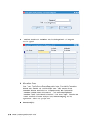 2-76    Oracle Cost Management User's Guide
2. Choose the New button. The Default WIP Accounting Classes for Categories
window appears.
3. Select a Cost Group.
If the Project Cost Collection Enabled parameter in the Organization Parameters
window is set, then the cost group specified in the Project Manufacturing
parameters window is defaulted but can be overridden. See: Organization
Parameters Window, Oracle Inventory User's Guide, and Assigning Project
Parameters, Oracle Project Manufacturing User's Guide. If the Project Cost Collection
Enabled parameter is not set, then you cannot select a cost group and the
organization's default cost group is used.
4. Select a Category.
 
