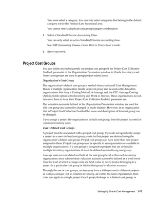 Setting Up Oracle Cost Management    2-77
You must select a category. You can only select categories that belong to the default
category set for the Product Line Functional area.
You cannot enter a duplicate cost group/category combination.
5. Select a Standard Discrete Accounting Class.
You can only select an active Standard Discrete accounting class.
See: WIP Accounting Classes, Oracle Work in Process User's Guide.
6. Save your work.
Project Cost Groups
You can define and subsequently use project cost groups if the Project Cost Collection
Enabled parameter in the Organization Parameters window in Oracle Inventory is set.
Project cost groups are used to group project related costs.
Organization's Cost Group
The organization's default cost group is seeded when you install Cost Management.
This is a multiple organization (multi–org) cost group and is used as the default in
organizations that have a Costing Method of Average and the CST: Average Costing
Option profile option set to Inventory and Work in Process. These organizations do not,
however, have to have their Project Cost Collection Enabled parameter set.
The valuation accounts defined in the Organization Parameters window are used for
this cost group and cannot be changed or made inactive. However, in an organization
that is Project Cost Collection Enabled the name and description of this cost group can
be changed.
If you assign a project the organization's default cost group, then the project is costed at
common inventory costs.
User–Defined Cost Groups
A project must be associated with a project cost group. If you do not specifically assign
a project to a user–defined cost group, costs for that project are derived using the
organization's default cost group. Project cost groups can have more than one project
assigned to them. Project cost groups can be specific to an organization or available in
multiple organizations. If a cost group is assigned to projects that are defined in
multiple inventory organizations, it must be defined as a multi–org cost group.
Average costs are calculated and held at the cost group level within each inventory
organization; since subinventory valuation accounts cannot be defined at a level lower
than the level at which average costs are held, value in every locator belonging to a
project in a particular cost group is held in that group's valuation accounts.
Through the use of cost groups, an item may have a different cost in different projects
as well as a unique cost in common inventory, all within the same organization. Item
costs can apply to a single project if each project belongs to a distinct cost group, or
 