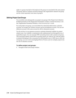 2-78    Oracle Cost Management User's Guide
apply to a group of projects if all projects in the group are associated to the same project
cost group. Items in common inventory belong to the organization's default cost group
and are costed separately from items in projects.
Defining Project Cost Groups
You can define and subsequently use project cost groups if the Project Cost Collection
Enabled parameter in the Organization Parameters window in Oracle Inventory is set.
See: Organization Parameters Window, Oracle Inventory User's Guide.
For each project cost group, you must define five elemental subinventory valuation
accounts, an average cost variance account, and an encumbrance account. You can use
different accounts or the same account for all five elemental accounts.
You do not have to use separate accounts to maintain elemental visibility for project
related costs. Cost visibility is maintained at the subelemental level through the use of
expenditure types. You can associate WIP accounting classes with a project cost group.
This association defines which WIP accounting classes are valid for use with the project
or projects belonging to this cost group. By restricting the use of a WIP class to only one
cost group, you can avoid commingling Work in Process costs for multiple projects into
one set of valuation accounts.
To define project cost groups:
1. Navigate to the Cost Groups window.
 