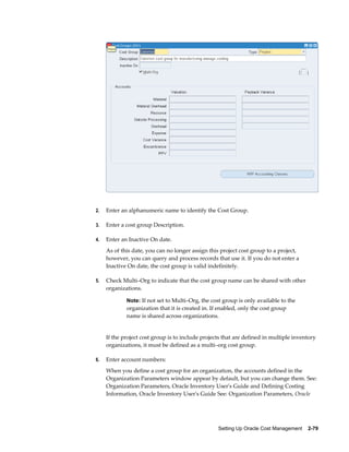 Setting Up Oracle Cost Management    2-79
2. Enter an alphanumeric name to identify the Cost Group.
3. Enter a cost group Description.
4. Enter an Inactive On date.
As of this date, you can no longer assign this project cost group to a project,
however, you can query and process records that use it. If you do not enter a
Inactive On date, the cost group is valid indefinitely.
5. Check Multi–Org to indicate that the cost group name can be shared with other
organizations.
Note: If not set to Multi–Org, the cost group is only available to the
organization that it is created in. If enabled, only the cost group
name is shared across organizations.
If the project cost group is to include projects that are defined in multiple inventory
organizations, it must be defined as a multi–org cost group.
6. Enter account numbers:
When you define a cost group for an organization, the accounts defined in the
Organization Parameters window appear by default, but you can change them. See:
Organization Parameters, Oracle Inventory User's Guide and Defining Costing
Information, Oracle Inventory User's Guide See: Organization Parameters, Oracle
 