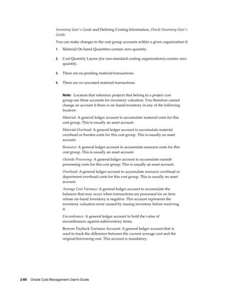 2-80    Oracle Cost Management User's Guide
Inventory User's Guide and Defining Costing Information, Oracle Inventory User's
Guide.
You can make changes to the cost group accounts within a given organization if:
1. Material On-hand Quantities contain zero quantity.
2. Cost Quantity Layers (for non-standard costing organizations) contain zero
quantity.
3. There are no pending material transactions.
4. There are no uncosted material transactions.
Note: Locators that reference projects that belong to a project cost
group use these accounts for inventory valuation. You therefore cannot
change an account if there is on–hand inventory in any of the following
locators:
Material: A general ledger account to accumulate material costs for this
cost group. This is usually an asset account.
Material Overhead: A general ledger account to accumulate material
overhead or burden costs for this cost group. This is usually an asset
account.
Resource: A general ledger account to accumulate resource costs for this
cost group. This is usually an asset account.
Outside Processing: A general ledger account to accumulate outside
processing costs for this cost group. This is usually an asset account.
Overhead: A general ledger account to accumulate resource overhead or
department overhead costs for this cost group. This is usually an asset
account.
Average Cost Variance: A general ledger account to accumulate the
balances that may occur when transactions are processed for an item
whose on–hand inventory is negative. This account represents the
inventory valuation error caused by issuing inventory before receiving
it.
Encumbrance: A general ledger account to hold the value of
encumbrances against subinventory items.
Borrow Payback Variance Account: A general ledger account that is
used to track the difference between the current average cost and the
original borrowing cost. This account is mandatory.
 