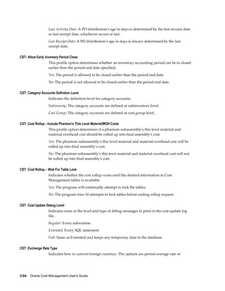 2-84    Oracle Cost Management User's Guide
Last Activity Date: A PO distribution's age in days is determined by the last invoice date
or last receipt date, whichever occurs at last.
Last Receipt Date: A PO distribution's age in days is always determined by the last
receipt date.
CST: Allow Early Inventory Period Close
This profile option determines whether an inventory accounting period can be to closed
earlier than the period end date specified.
Yes: The period is allowed to be closed earlier than the period end date.
No: The period is not allowed to be closed earlier than the period end date.
CST: Category Accounts Definition Level
Indicates the definition level for category accounts.
Subinventy: The category accounts are defined at subinventory level.
Cost Group: The category accounts are defined at cost group level.
CST: Cost Rollup - Include Phantom's This Level Material/MOH Costs
This profile option determines if a phantom subassembly's this level material and
material overhead cost should be rolled up into final assembly's cost.
Yes: The phantom subassembly's this level material and material overhead cost will be
rolled up into final assembly's cost.
No: The phantom subassembly's this level material and material overhead cost will not
be rolled up into final assembly's cost.
CST: Cost Rollup – Wait For Table Lock
Indicates whether the cost rollup waits until the desired information in Cost
Management tables is available:
Yes: The program will continually attempt to lock the tables.
No: The program tries 10 attempts to lock tables before ending rollup request.
CST: Cost Update Debug Level
Indicates none or the level and type of debug messages to print in the cost update log
file.
Regular: Every subroutine.
Extended: Every SQL statement.
Full: Same as Extended and keeps any temporary data in the database.
CST: Exchange Rate Type
Indicates how to convert foreign currency. The options are period average rate or
 
