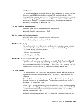 Setting Up Oracle Cost Management    2-85
period end rate.
This profile is also used to control the exchange rate type used for the Margin Analysis
Report, the Material Distribution Report, and the WIP Distribution Report. When
entering a foreign exchange rate for one of these reports, you must specify the exchange
rate type. For reporting profit and loss results, different countries use different financial
standards. For example, U.S. companies convert using the period average rate, and
Australian companies use the period end rate.
CST: Item Category for Inflation Adjustment
Ignore this unless you are using the Colombia responsibility.
See: Oracle Financials for Colombia User's Guide.
CST: Item Category Sets for Inflation Adjustment
Ignore this unless you are using the Colombia responsibility.
See: Oracle Financials for Colombia User's Guide.
CST: Maintain Cost Privilege
This profile option is used in the security function when you define, update, or delete
cost information. The profile option must be set to Yes to submit the Purge Standard
Cost Update History concurrent program.
Yes: Profile option is enabled.
No: Profile option is disabled.
CST: Mark Zero Cost Records As Error During Cost Collection
Transactions with zero actual cost that are not reported to Oracle Projects are flagged
with an error status by the Cost Collection Manager based on the value set for the
profile option CST: Mark Zero Cost Records As Error During Cost Collection. Zero cost
transactions are flagged with an error when this profile value is set to 'Yes'.
CST:Period Summary
This profile option is used to indicate if period summarization is performed when the
closing an accounting period using the Inventory Accounting Periods window. The
values are:
Automatic: Period summarization process is performed automatically when the period
is closed. The status of the period becomes Closed after the summarization process is
completed. This is the default value.
Manual: When a period is closed, the period summarization process is not automatically
launched. The status of the period is Closed not Summarized. You must run the Period
Close Reconciliation report if you want to calulate summarization data -and at that
point the status becomes Closed.
See: Period Summarization Process, page 11-3 and Period Close Reconciliation Report,
 