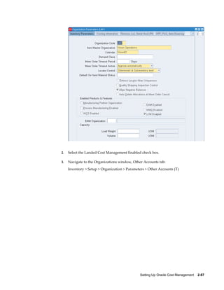 Setting Up Oracle Cost Management    2-87
2. Select the Landed Cost Management Enabled check box.
3. Navigate to the Organizations window, Other Accounts tab:
Inventory > Setup > Organization > Parameters > Other Accounts (T)
 