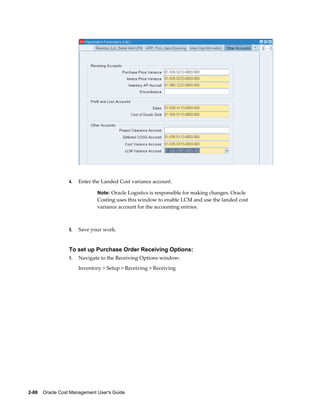 2-88    Oracle Cost Management User's Guide
4. Enter the Landed Cost variance account.
Note: Oracle Logistics is responsible for making changes. Oracle
Costing uses this window to enable LCM and use the landed cost
variance account for the accounting entries.
5. Save your work.
To set up Purchase Order Receiving Options:
1. Navigate to the Receiving Options window:
Inventory > Setup > Receiving > Receiving
 