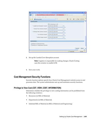 Setting Up Oracle Cost Management    2-89
2. Set up the Landed Cost Absorption account.
Note: Logistics is responsible for making changes. Oracle Costing
uses this window to enable LCM.
3. Save your work.
Cost Management Security Functions
Security function options specify how Oracle Cost Management controls access to and
processes data. The system administrator sets up and maintains security functions.
Privilege to View Cost (CST_VIEW_COST_INFORMATION)
Determines whether the privilege to view costing information can be prohibited from
the following windows:
• Resources (in Bills of Material)
• Departments (in Bills of Material)
• Indented Bills of Material (in Bills of Material and Engineering)
 