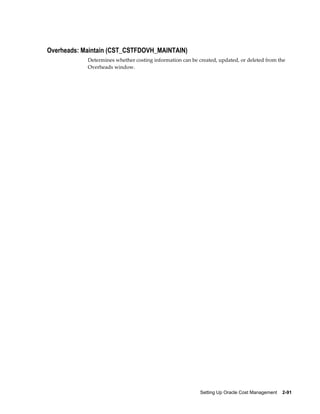 Setting Up Oracle Cost Management    2-91
Overheads: Maintain (CST_CSTFDOVH_MAINTAIN)
Determines whether costing information can be created, updated, or deleted from the
Overheads window.
 